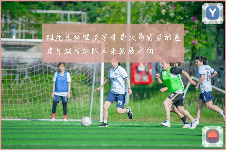 雄鹿总经理谈字母哥交易背后的重建计划与球队未来发展方向