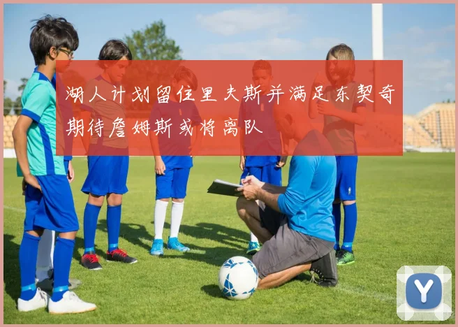 湖人计划留住里夫斯并满足东契奇期待詹姆斯或将离队