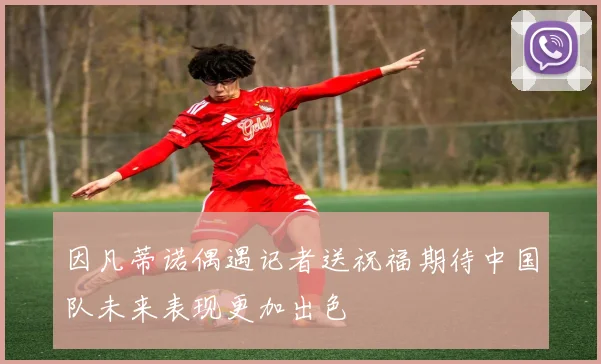 因凡蒂诺偶遇记者送祝福期待中国队未来表现更加出色