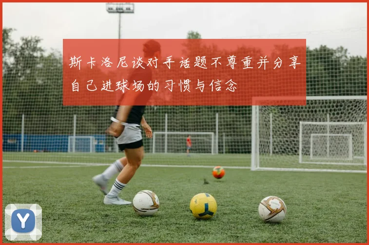 斯卡洛尼谈对手话题不尊重并分享自己进球场的习惯与信念