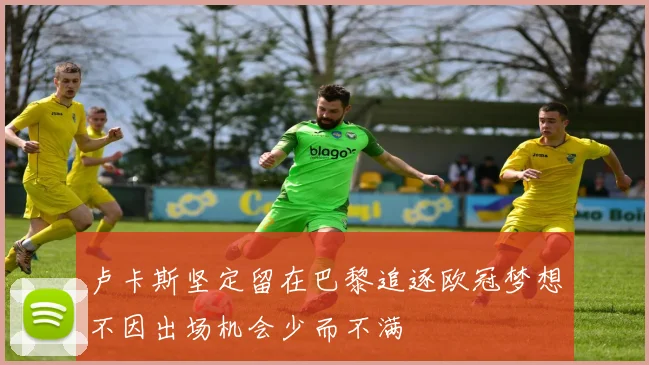卢卡斯坚定留在巴黎追逐欧冠梦想不因出场机会少而不满