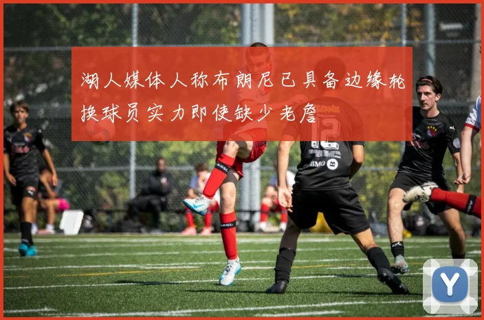 湖人媒体人称布朗尼已具备边缘轮换球员实力即使缺少老詹