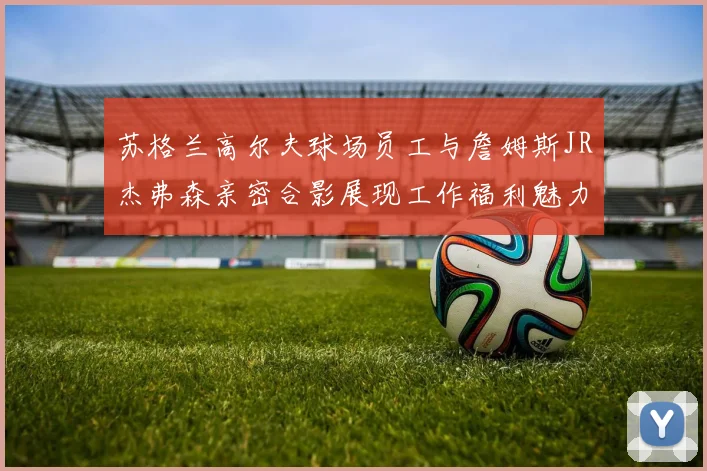 苏格兰高尔夫球场员工与詹姆斯JR杰弗森亲密合影展现工作福利魅力