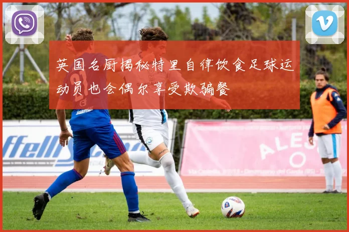 英国名厨揭秘特里自律饮食足球运动员也会偶尔享受欺骗餐