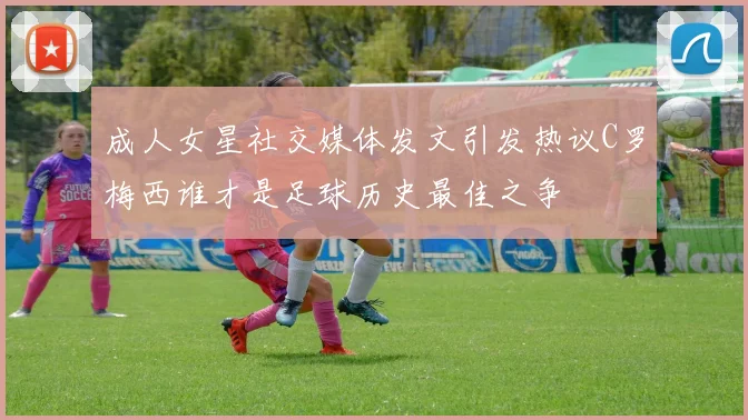 成人女星社交媒体发文引发热议C罗梅西谁才是足球历史最佳之争
