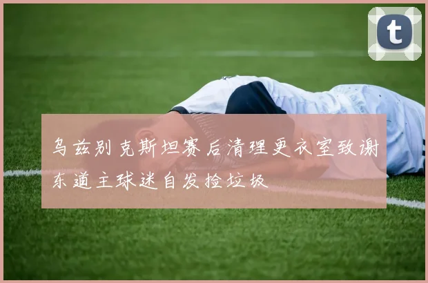乌兹别克斯坦赛后清理更衣室致谢东道主球迷自发捡垃圾